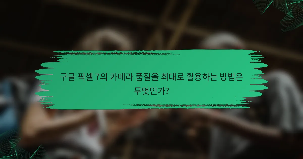 구글 픽셀 7의 카메라 품질을 최대로 활용하는 방법은 무엇인가?