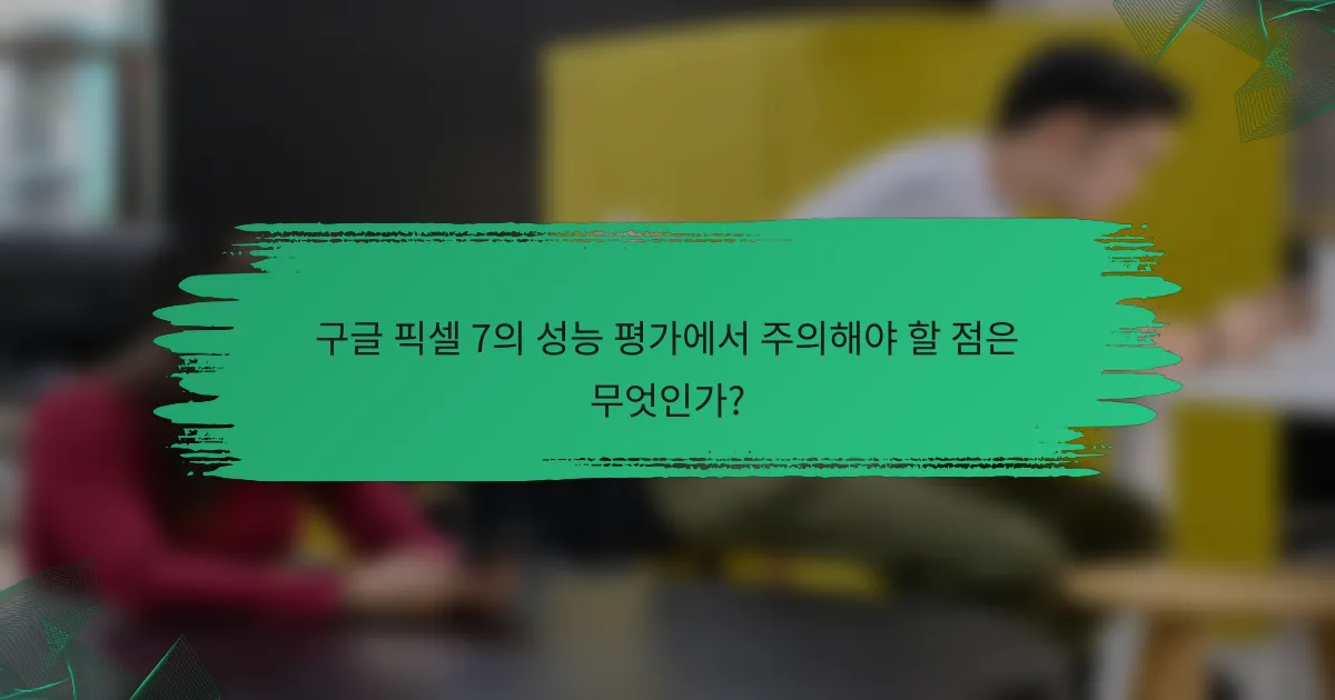 구글 픽셀 7의 성능 평가에서 주의해야 할 점은 무엇인가?