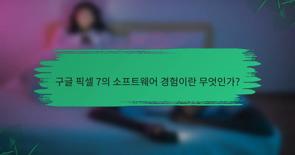 구글 픽셀 7의 소프트웨어 경험이란 무엇인가?