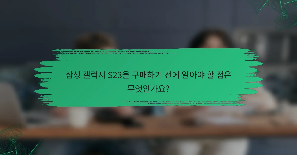 삼성 갤럭시 S23을 구매하기 전에 알아야 할 점은 무엇인가요?