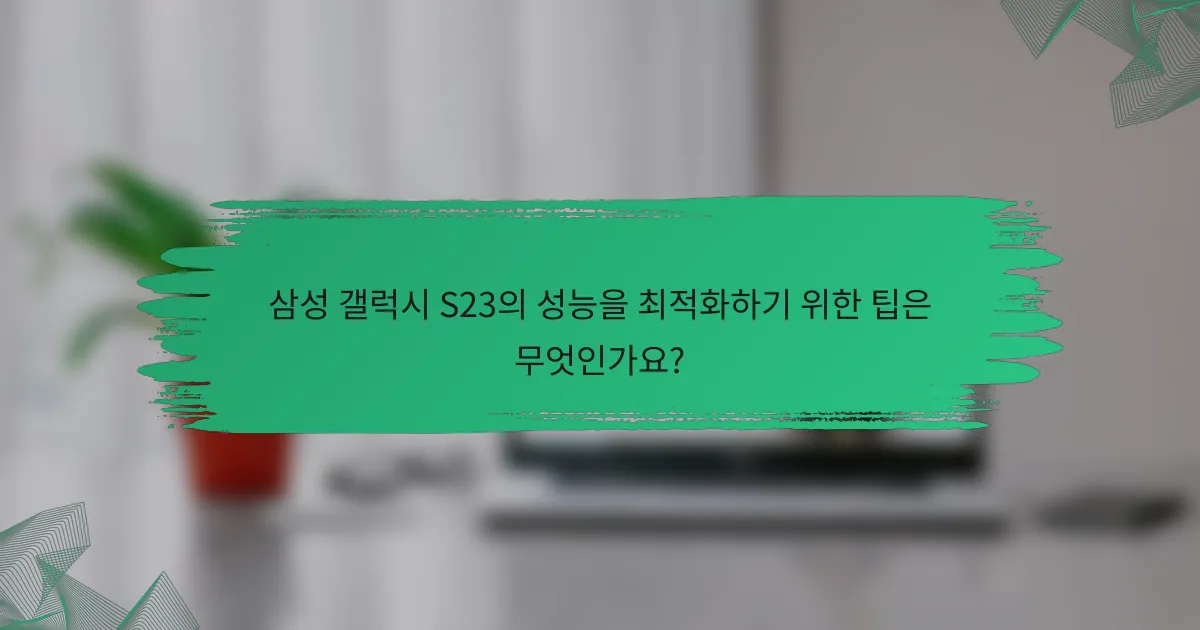 삼성 갤럭시 S23의 성능을 최적화하기 위한 팁은 무엇인가요?